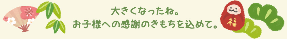 大きくなったね。お子様への感謝のきもちを込めて。